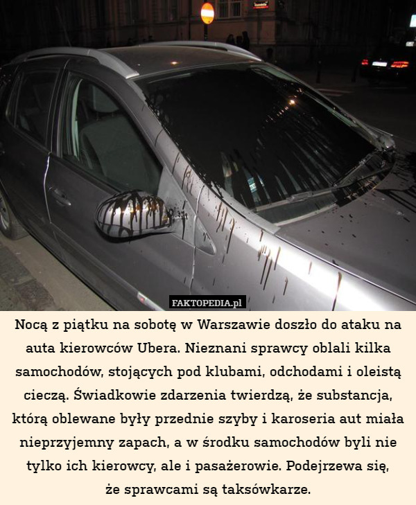 Nocą z piątku na sobotę w Warszawie doszło do ataku na auta kierowców Ubera. Nieznani sprawcy oblali kilka samochodów, stojących pod klubami, odchodami i oleistą cieczą. Świadkowie zdarzenia twierdzą, że substancja, którą oblewane były przednie szyby i karoseria aut miała nieprzyjemny zapach, a w środku samochodów byli nie tylko ich kierowcy, ale i pasażerowie. Podejrzewa się,
że sprawcami są taksówkarze. 