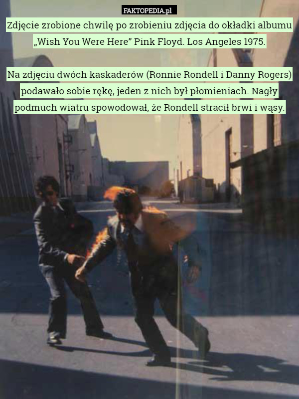 Zdjęcie zrobione chwilę po zrobieniu zdjęcia do okładki albumu „Wish You Were Here” Pink Floyd. Los Angeles 1975.

Na zdjęciu dwóch kaskaderów (Ronnie Rondell i Danny Rogers) podawało sobie rękę, jeden z nich był płomieniach. Nagły podmuch wiatru spowodował, że Rondell stracił brwi i wąsy. 