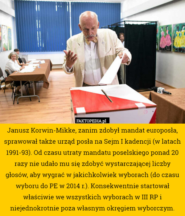 Janusz Korwin-Mikke, zanim zdobył mandat europosła, sprawował także urząd posła na Sejm I kadencji (w latach 1991-93). Od czasu utraty mandatu poselskiego ponad 20 razy nie udało mu się zdobyć wystarczającej liczby głosów, aby wygrać w jakichkolwiek wyborach (do czasu wyboru do PE w 2014 r.). Konsekwentnie startował właściwie we wszystkich wyborach w III RP i niejednokrotnie poza własnym okręgiem wyborczym. 