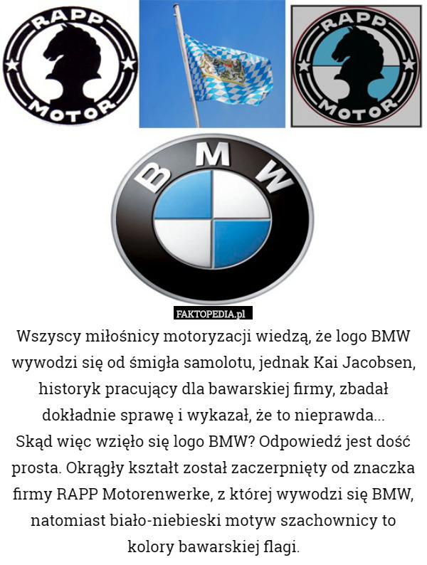 Wszyscy miłośnicy motoryzacji wiedzą, że logo BMW wywodzi się od śmigła samolotu, jednak Kai Jacobsen, historyk pracujący dla bawarskiej firmy, zbadał dokładnie sprawę i wykazał, że to nieprawda...
Skąd więc wzięło się logo BMW? Odpowiedź jest dość prosta. Okrągły kształt został zaczerpnięty od znaczka firmy RAPP Motorenwerke, z której wywodzi się BMW, natomiast biało-niebieski motyw szachownicy to kolory bawarskiej flagi. 