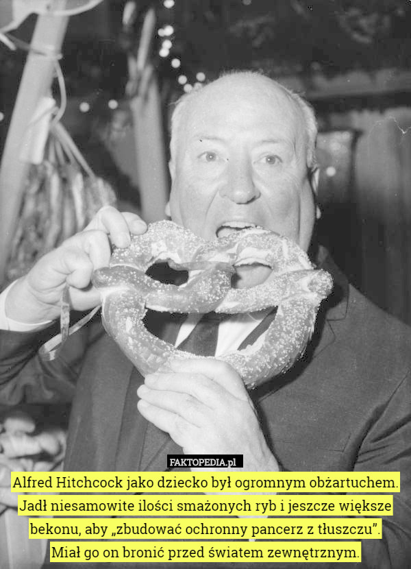 Alfred Hitchcock jako dziecko był ogromnym obżartuchem. Jadł niesamowite ilości smażonych ryb i jeszcze większe bekonu, aby „zbudować ochronny pancerz z tłuszczu”.
Miał go on bronić przed światem zewnętrznym. 
