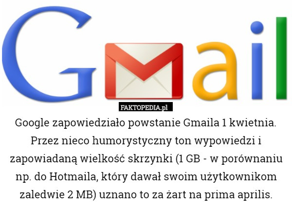 Google zapowiedziało powstanie Gmaila 1 kwietnia. Przez nieco humorystyczny ton wypowiedzi i zapowiadaną wielkość skrzynki (1 GB - w porównaniu np. do Hotmaila, który dawał swoim użytkownikom zaledwie 2 MB) uznano to za żart na prima aprilis. 