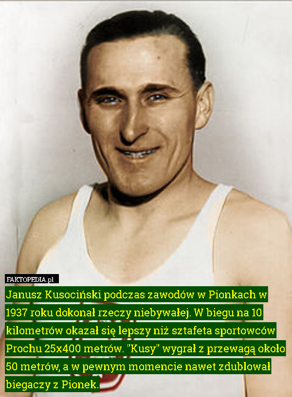Janusz Kusociński podczas zawodów w Pionkach w 1937 roku dokonał rzeczy niebywałej. W biegu na 10 kilometrów okazał się lepszy niż sztafeta sportowców Prochu 25x400 metrów. "Kusy" wygrał z przewagą około 50 metrów, a w pewnym momencie nawet zdublował biegaczy z Pionek. 
