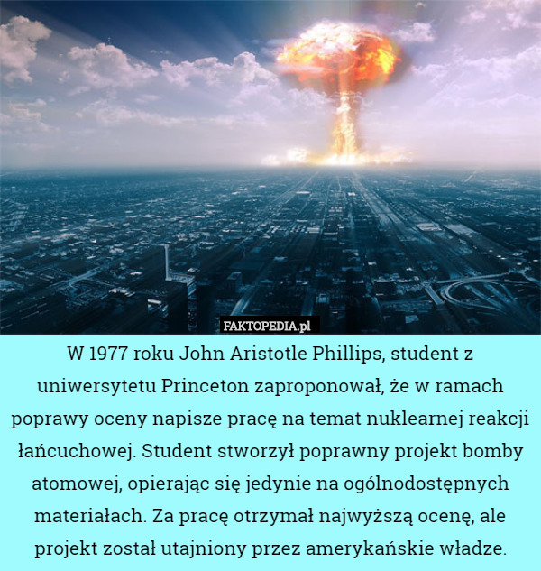 W 1977 roku John Aristotle Phillips, student z uniwersytetu Princeton zaproponował, że w ramach poprawy oceny napisze pracę na temat nuklearnej reakcji łańcuchowej. Student stworzył poprawny projekt bomby atomowej, opierając się jedynie na ogólnodostępnych materiałach. Za pracę otrzymał najwyższą ocenę, ale projekt został utajniony przez amerykańskie władze. 