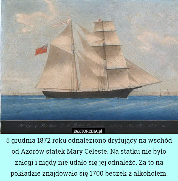 5 grudnia 1872 roku odnaleziono dryfujący na wschód od Azorów statek Mary Celeste. Na statku nie było załogi i nigdy nie udało się jej odnaleźć. Za to na pokładzie znajdowało się 1700 beczek z alkoholem. 
