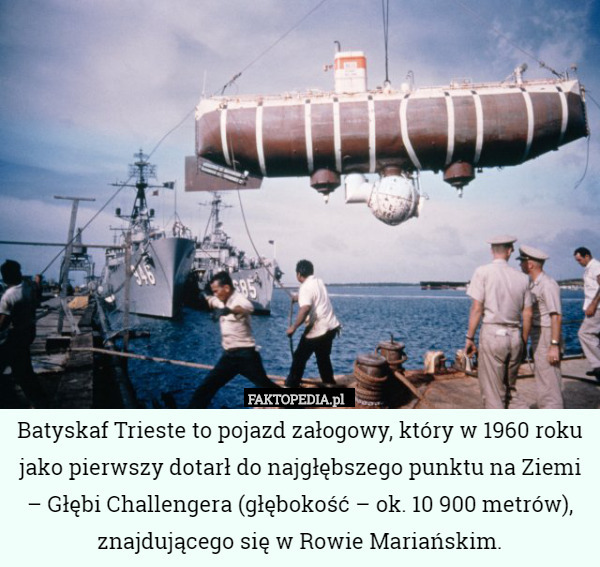 Batyskaf Trieste to pojazd załogowy, który w 1960 roku jako pierwszy dotarł do najgłębszego punktu na Ziemi – Głębi Challengera (głębokość – ok. 10 900 metrów), znajdującego się w Rowie Mariańskim. 
