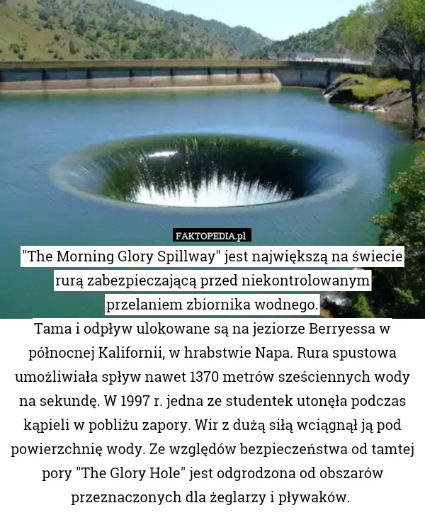 "The Morning Glory Spillway" jest największą na świecie rurą zabezpieczającą przed niekontrolowanym
przelaniem zbiornika wodnego.
Tama i odpływ ulokowane są na jeziorze Berryessa w północnej Kalifornii, w hrabstwie Napa. Rura spustowa umożliwiała spływ nawet 1370 metrów sześciennych wody na sekundę. W 1997 r. jedna ze studentek utonęła podczas kąpieli w pobliżu zapory. Wir z dużą siłą wciągnął ją pod powierzchnię wody. Ze względów bezpieczeństwa od tamtej pory "The Glory Hole" jest odgrodzona od obszarów przeznaczonych dla żeglarzy i pływaków. 