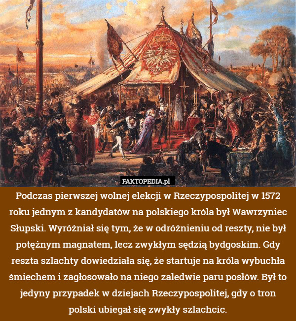 Podczas pierwszej wolnej elekcji w Rzeczypospolitej w 1572 roku jednym z kandydatów na polskiego króla był Wawrzyniec Słupski. Wyróżniał się tym, że w odróżnieniu od reszty, nie był potężnym magnatem, lecz zwykłym sędzią bydgoskim. Gdy reszta szlachty dowiedziała się, że startuje na króla wybuchła śmiechem i zagłosowało na niego zaledwie paru posłów. Był to jedyny przypadek w dziejach Rzeczypospolitej, gdy o tron polski ubiegał się zwykły szlachcic. 