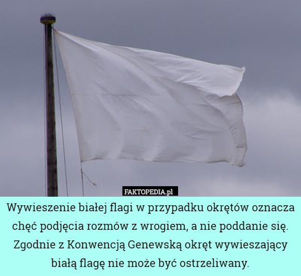 Wywieszenie białej flagi w przypadku okrętów oznacza chęć podjęcia rozmów z wrogiem, a nie poddanie się. Zgodnie z Konwencją Genewską okręt wywieszający białą flagę nie może być ostrzeliwany. 