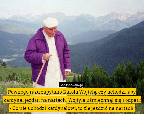 Pewnego razu zapytano Karola Wojtyłę, czy uchodzi, aby kardynał jeździł na nartach. Wojtyła uśmiechnął się i odparł: - Co nie uchodzi kardynałowi, to źle jeździć na nartach! 
