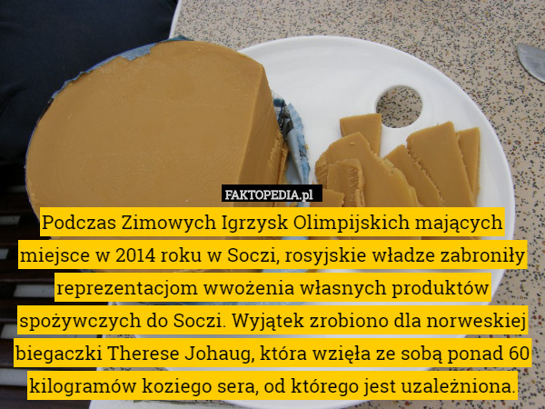 Podczas Zimowych Igrzysk Olimpijskich mających miejsce w 2014 roku w Soczi, rosyjskie władze zabroniły reprezentacjom wwożenia własnych produktów spożywczych do Soczi. Wyjątek zrobiono dla norweskiej biegaczki Therese Johaug, która wzięła ze sobą ponad 60 kilogramów koziego sera, od którego jest uzależniona. 