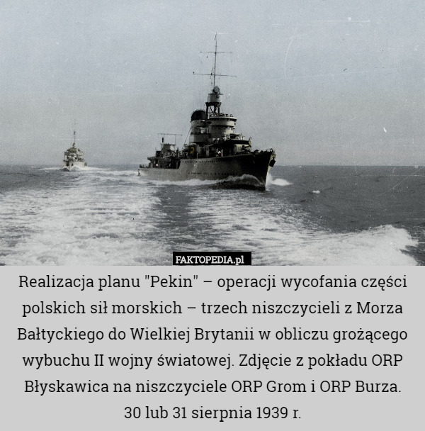 Realizacja planu "Pekin" – operacji wycofania części polskich sił morskich – trzech niszczycieli z Morza Bałtyckiego do Wielkiej Brytanii w obliczu grożącego wybuchu II wojny światowej. Zdjęcie z pokładu ORP Błyskawica na niszczyciele ORP Grom i ORP Burza.
30 lub 31 sierpnia 1939 r. 