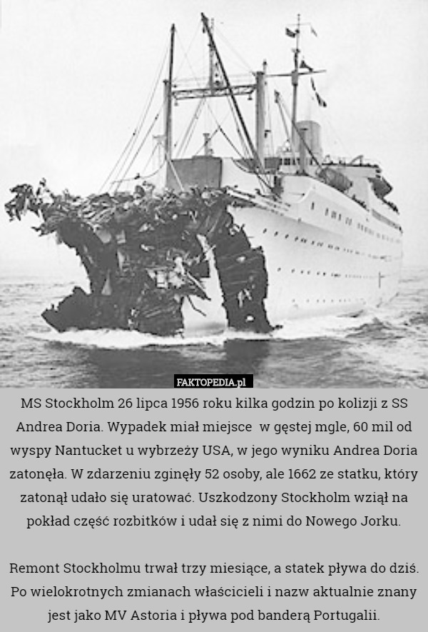 MS Stockholm 26 lipca 1956 roku kilka godzin po kolizji z SS Andrea Doria. Wypadek miał miejsce  w gęstej mgle, 60 mil od wyspy Nantucket u wybrzeży USA, w jego wyniku Andrea Doria zatonęła. W zdarzeniu zginęły 52 osoby, ale 1662 ze statku, który zatonął udało się uratować. Uszkodzony Stockholm wziął na pokład część rozbitków i udał się z nimi do Nowego Jorku.

Remont Stockholmu trwał trzy miesiące, a statek pływa do dziś. Po wielokrotnych zmianach właścicieli i nazw aktualnie znany jest jako MV Astoria i pływa pod banderą Portugalii. 