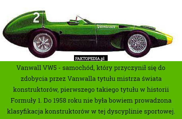 Vanwall VW5 - samochód, który przyczynił się do zdobycia przez Vanwalla tytułu mistrza świata konstruktorów, pierwszego takiego tytułu w historii Formuły 1. Do 1958 roku nie była bowiem prowadzona klasyfikacja konstruktorów w tej dyscyplinie sportowej. 