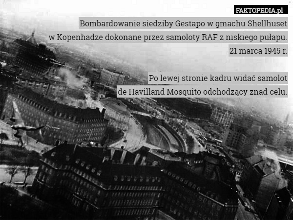 Bombardowanie siedziby Gestapo w gmachu Shellhuset
w Kopenhadze dokonane przez samoloty RAF z niskiego pułapu.
21 marca 1945 r.

Po lewej stronie kadru widać samolot
de Havilland Mosquito odchodzący znad celu. 