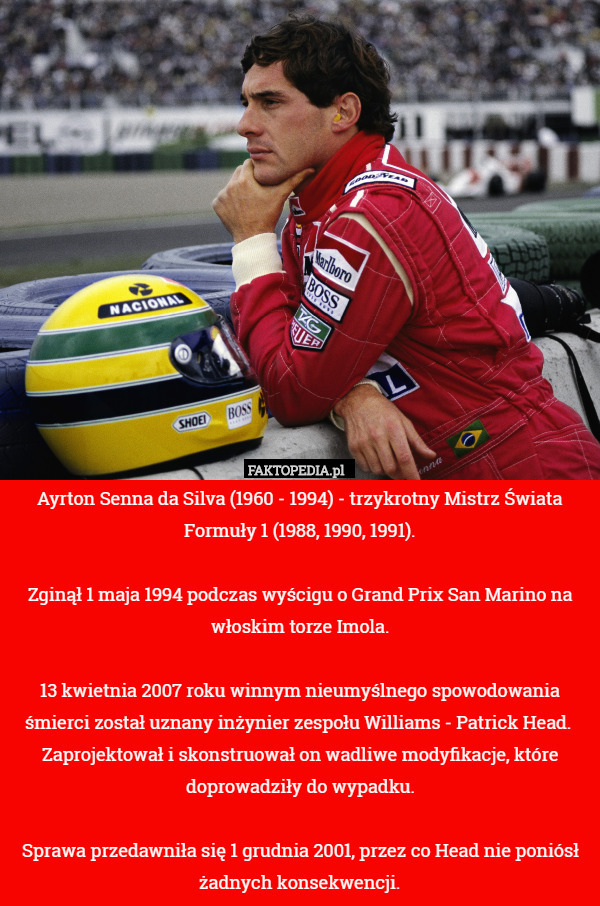 Ayrton Senna da Silva (1960 - 1994) - trzykrotny Mistrz Świata Formuły 1 (1988, 1990, 1991).

Zginął 1 maja 1994 podczas wyścigu o Grand Prix San Marino na włoskim torze Imola.

13 kwietnia 2007 roku winnym nieumyślnego spowodowania śmierci został uznany inżynier zespołu Williams - Patrick Head.  Zaprojektował i skonstruował on wadliwe modyfikacje, które doprowadziły do wypadku.

Sprawa przedawniła się 1 grudnia 2001, przez co Head nie poniósł żadnych konsekwencji. 