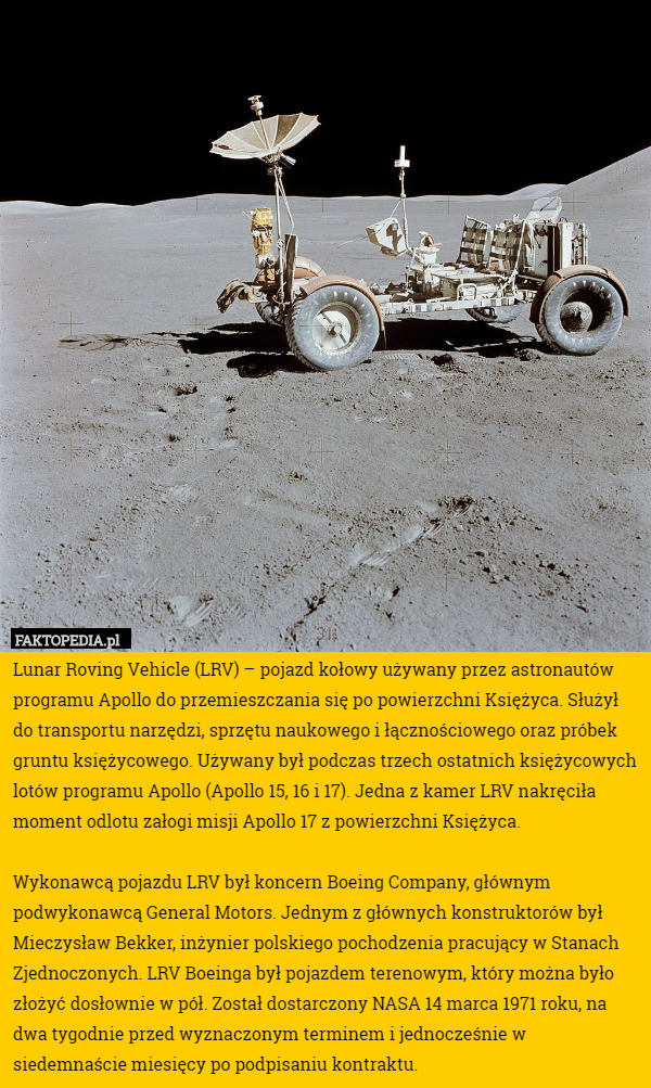 Lunar Roving Vehicle (LRV) – pojazd kołowy używany przez astronautów programu Apollo do przemieszczania się po powierzchni Księżyca. Służył do transportu narzędzi, sprzętu naukowego i łącznościowego oraz próbek gruntu księżycowego. Używany był podczas trzech ostatnich księżycowych lotów programu Apollo (Apollo 15, 16 i 17). Jedna z kamer LRV nakręciła moment odlotu załogi misji Apollo 17 z powierzchni Księżyca.

Wykonawcą pojazdu LRV był koncern Boeing Company, głównym podwykonawcą General Motors. Jednym z głównych konstruktorów był Mieczysław Bekker, inżynier polskiego pochodzenia pracujący w Stanach Zjednoczonych. LRV Boeinga był pojazdem terenowym, który można było złożyć dosłownie w pół. Został dostarczony NASA 14 marca 1971 roku, na dwa tygodnie przed wyznaczonym terminem i jednocześnie w siedemnaście miesięcy po podpisaniu kontraktu. 