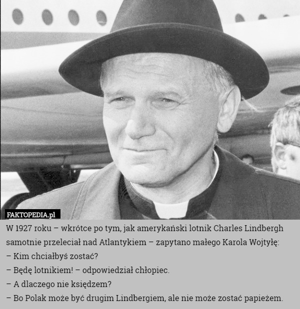 W 1927 roku – wkrótce po tym, jak amerykański lotnik Charles Lindbergh samotnie przeleciał nad Atlantykiem – zapytano małego Karola Wojtyłę:
– Kim chciałbyś zostać?
– Będę lotnikiem! – odpowiedział chłopiec.
– A dlaczego nie księdzem?
– Bo Polak może być drugim Lindbergiem, ale nie może zostać papieżem. 