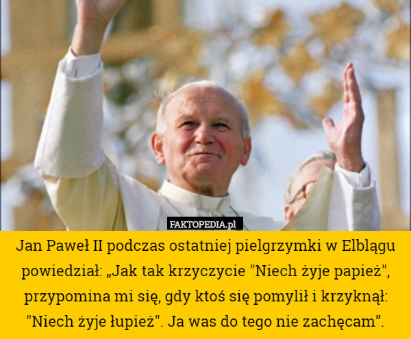 Jan Paweł II podczas ostatniej pielgrzymki w Elblągu powiedział: „Jak tak krzyczycie "Niech żyje papież", przypomina mi się, gdy ktoś się pomylił i krzyknął: "Niech żyje łupież". Ja was do tego nie zachęcam”. 