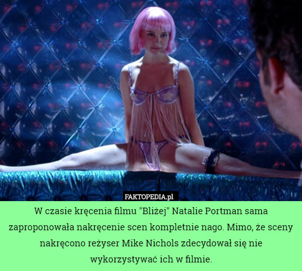 W czasie kręcenia filmu "Bliżej" Natalie Portman sama zaproponowała nakręcenie scen kompletnie nago. Mimo, że sceny nakręcono reżyser Mike Nichols zdecydował się nie wykorzystywać ich w filmie. 