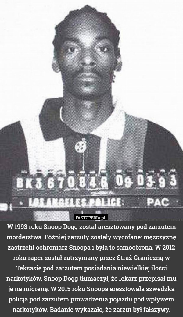 W 1993 roku Snoop Dogg został aresztowany pod zarzutem morderstwa. Później zarzuty zostały wycofane: mężczyznę zastrzelił ochroniarz Snoopa i była to samoobrona. W 2012 roku raper został zatrzymany przez Straż Graniczną w Teksasie pod zarzutem posiadania niewielkiej ilości narkotyków. Snoop Dogg tłumaczył, że lekarz przepisał mu je na migrenę. W 2015 roku Snoopa aresztowała szwedzka policja pod zarzutem prowadzenia pojazdu pod wpływem narkotyków. Badanie wykazało, że zarzut był fałszywy. 