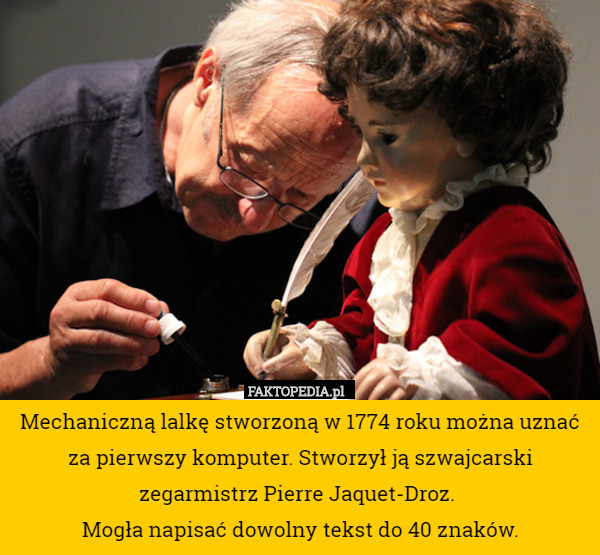 Mechaniczną lalkę stworzoną w 1774 roku można uznać za pierwszy komputer. Stworzył ją szwajcarski zegarmistrz Pierre Jaquet-Droz. 
Mogła napisać dowolny tekst do 40 znaków. 