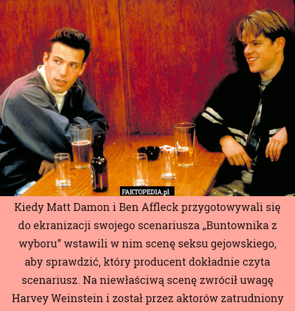 Kiedy Matt Damon i Ben Affleck przygotowywali się
 do ekranizacji swojego scenariusza „Buntownika z wyboru” wstawili w nim scenę seksu gejowskiego,
 aby sprawdzić, który producent dokładnie czyta scenariusz. Na niewłaściwą scenę zwrócił uwagę Harvey Weinstein i został przez aktorów zatrudniony 