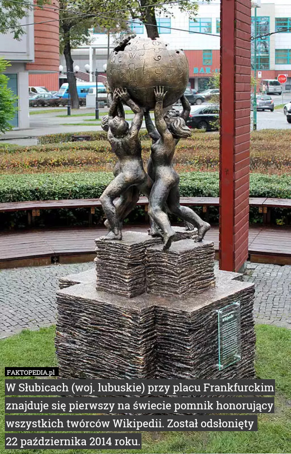 W Słubicach (woj. lubuskie) przy placu Frankfurckim znajduje się pierwszy na świecie pomnik honorujący wszystkich twórców Wikipedii. Został odsłonięty 
22 października 2014 roku. 