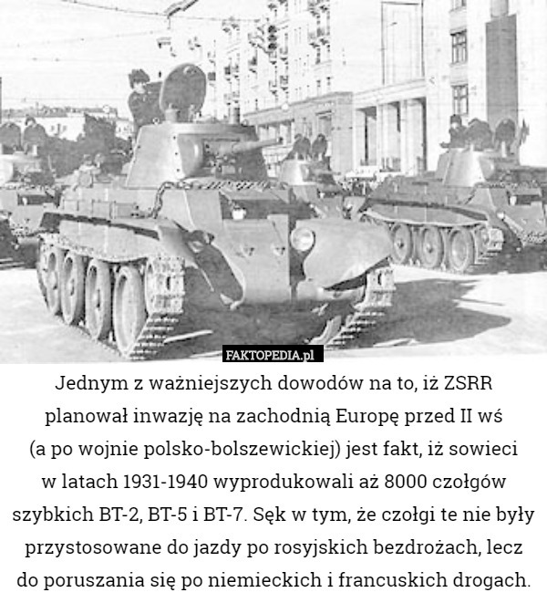 Jednym z ważniejszych dowodów na to, iż ZSRR planował inwazję na zachodnią Europę przed II wś
 (a po wojnie polsko-bolszewickiej) jest fakt, iż sowieci
 w latach 1931-1940 wyprodukowali aż 8000 czołgów szybkich BT-2, BT-5 i BT-7. Sęk w tym, że czołgi te nie były przystosowane do jazdy po rosyjskich bezdrożach, lecz do poruszania się po niemieckich i francuskich drogach. 