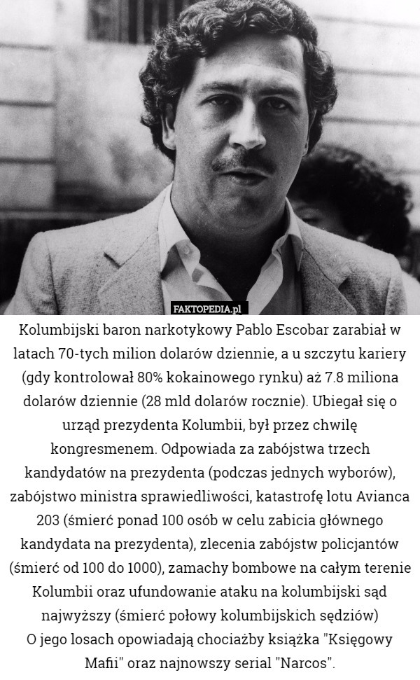 Kolumbijski baron narkotykowy Pablo Escobar zarabiał w latach 70-tych milion dolarów dziennie, a u szczytu kariery (gdy kontrolował 80% kokainowego rynku) aż 7.8 miliona dolarów dziennie (28 mld dolarów rocznie). Ubiegał się o urząd prezydenta Kolumbii, był przez chwilę kongresmenem. Odpowiada za zabójstwa trzech kandydatów na prezydenta (podczas jednych wyborów), zabójstwo ministra sprawiedliwości, katastrofę lotu Avianca 203 (śmierć ponad 100 osób w celu zabicia głównego kandydata na prezydenta), zlecenia zabójstw policjantów (śmierć od 100 do 1000), zamachy bombowe na całym terenie Kolumbii oraz ufundowanie ataku na kolumbijski sąd najwyższy (śmierć połowy kolumbijskich sędziów)
O jego losach opowiadają chociażby książka "Księgowy Mafii" oraz najnowszy serial "Narcos". 