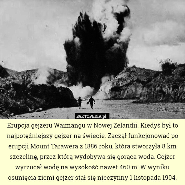 Erupcja gejzeru Waimangu w Nowej Zelandii. Kiedyś był to najpotężniejszy gejzer na świecie. Zaczął funkcjonować po erupcji Mount Tarawera z 1886 roku, która stworzyła 8 km szczelinę, przez którą wydobywa się gorąca woda. Gejzer wyrzucał wodę na wysokość nawet 460 m. W wyniku osunięcia ziemi gejzer stał się nieczynny 1 listopada 1904. 