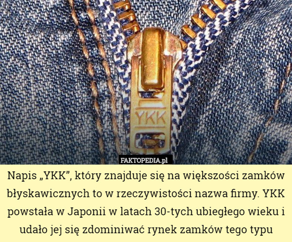 Napis „YKK”, który znajduje się na większości zamków błyskawicznych to w rzeczywistości nazwa firmy. YKK powstała w Japonii w latach 30-tych ubiegłego wieku i udało jej się zdominiwać rynek zamków tego typu 