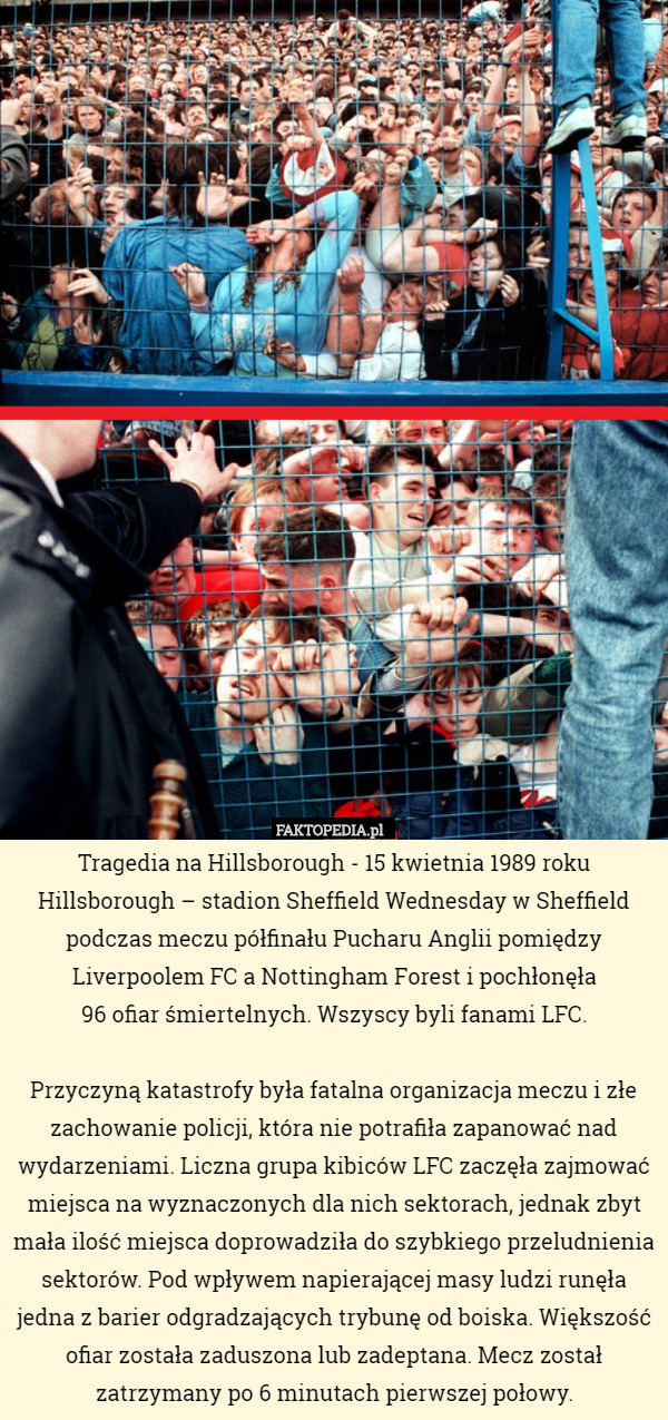 Tragedia na Hillsborough - 15 kwietnia 1989 roku
Hillsborough – stadion Sheffield Wednesday w Sheffield podczas meczu półfinału Pucharu Anglii pomiędzy Liverpoolem FC a Nottingham Forest i pochłonęła
 96 ofiar śmiertelnych. Wszyscy byli fanami LFC.

Przyczyną katastrofy była fatalna organizacja meczu i złe zachowanie policji, która nie potrafiła zapanować nad wydarzeniami. Liczna grupa kibiców LFC zaczęła zajmować miejsca na wyznaczonych dla nich sektorach, jednak zbyt mała ilość miejsca doprowadziła do szybkiego przeludnienia sektorów. Pod wpływem napierającej masy ludzi runęła jedna z barier odgradzających trybunę od boiska. Większość ofiar została zaduszona lub zadeptana. Mecz został zatrzymany po 6 minutach pierwszej połowy. 