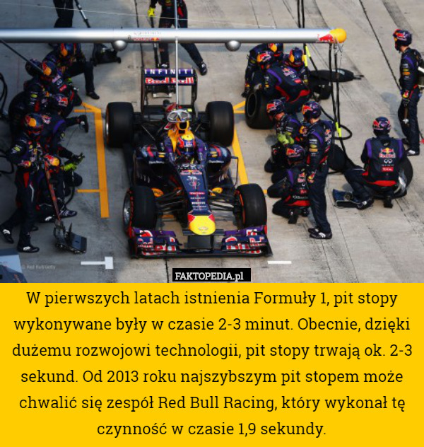 W pierwszych latach istnienia Formuły 1, pit stopy wykonywane były w czasie 2-3 minut. Obecnie, dzięki dużemu rozwojowi technologii, pit stopy trwają ok. 2-3 sekund. Od 2013 roku najszybszym pit stopem może chwalić się zespół Red Bull Racing, który wykonał tę czynność w czasie 1,9 sekundy. 