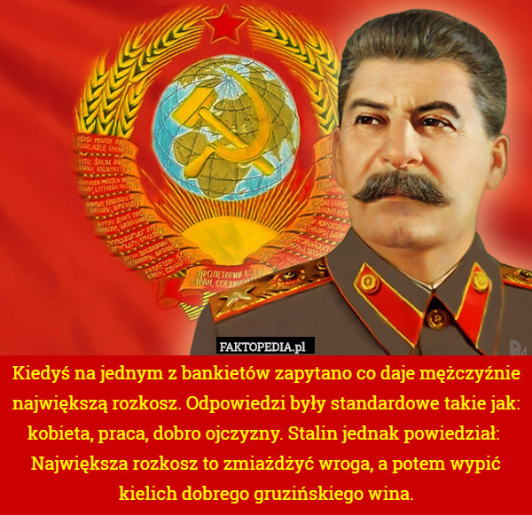 Kiedyś na jednym z bankietów zapytano co daje mężczyźnie największą rozkosz. Odpowiedzi były standardowe takie jak: kobieta, praca, dobro ojczyzny. Stalin jednak powiedział:  Największa rozkosz to zmiażdżyć wroga, a potem wypić kielich dobrego gruzińskiego wina. 