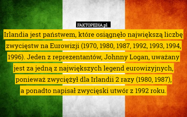 Irlandia jest państwem, które osiągnęło największą liczbę zwycięstw na Eurowizji (1970, 1980, 1987, 1992, 1993, 1994, 1996). Jeden z reprezentantów, Johnny Logan, uważany jest za jedną z największych legend eurowizyjnych, ponieważ zwyciężył dla Irlandii 2 razy (1980, 1987),
 a ponadto napisał zwycięski utwór z 1992 roku. 