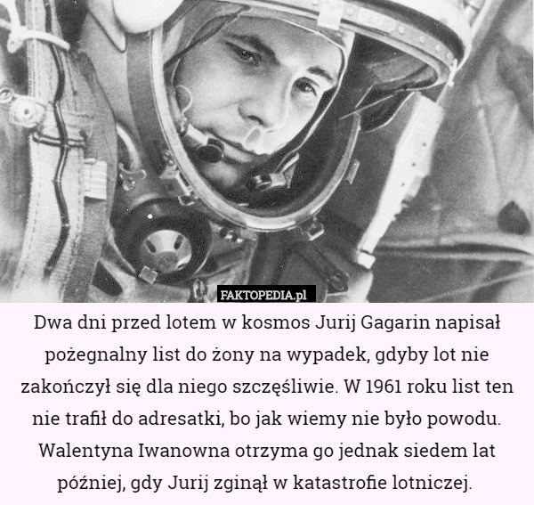 Dwa dni przed lotem w kosmos Jurij Gagarin napisał pożegnalny list do żony na wypadek, gdyby lot nie zakończył się dla niego szczęśliwie. W 1961 roku list ten nie trafił do adresatki, bo jak wiemy nie było powodu. Walentyna Iwanowna otrzyma go jednak siedem lat później, gdy Jurij zginął w katastrofie lotniczej. 