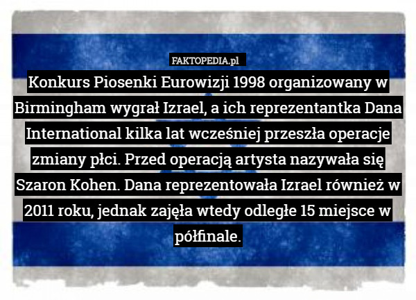 Konkurs Piosenki Eurowizji 1998 organizowany w Birmingham wygrał Izrael, a ich reprezentantka Dana International kilka lat wcześniej przeszła operacje zmiany płci. Przed operacją artysta nazywała się Szaron Kohen. Dana reprezentowała Izrael również w 2011 roku, jednak zajęła wtedy odległe 15 miejsce w półfinale. 