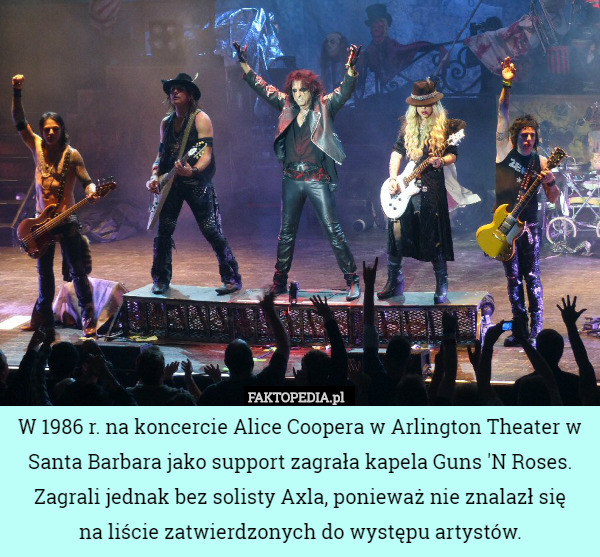 W 1986 r. na koncercie Alice Coopera w Arlington Theater w Santa Barbara jako support zagrała kapela Guns 'N Roses. Zagrali jednak bez solisty Axla, ponieważ nie znalazł się
 na liście zatwierdzonych do występu artystów. 