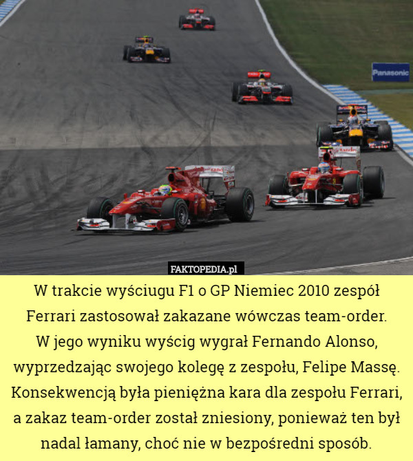 W trakcie wyściugu F1 o GP Niemiec 2010 zespół Ferrari zastosował zakazane wówczas team-order.
 W jego wyniku wyścig wygrał Fernando Alonso, wyprzedzając swojego kolegę z zespołu, Felipe Massę. Konsekwencją była pieniężna kara dla zespołu Ferrari, a zakaz team-order został zniesiony, ponieważ ten był nadal łamany, choć nie w bezpośredni sposób. 