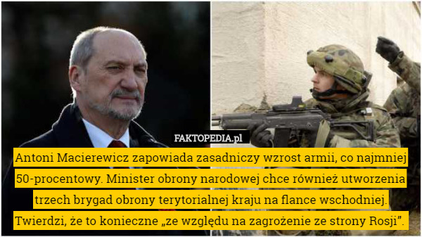 Antoni Macierewicz zapowiada zasadniczy wzrost armii, co najmniej 50-procentowy. Minister obrony narodowej chce również utworzenia trzech brygad obrony terytorialnej kraju na flance wschodniej. Twierdzi, że to konieczne „ze względu na zagrożenie ze strony Rosji”. 