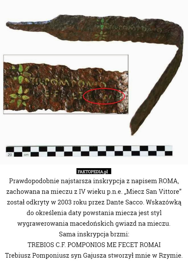 Prawdopodobnie najstarsza inskrypcja z napisem ROMA, zachowana na mieczu z IV wieku p.n.e. „Miecz San Vittore” został odkryty w 2003 roku przez Dante Sacco. Wskazówką do określenia daty powstania miecza jest styl wygrawerowania macedońskich gwiazd na mieczu.
Sama inskrypcja brzmi:
TREBIOS C.F. POMPONIOS ME FECET ROMAI
Trebiusz Pomponiusz syn Gajusza stworzył mnie w Rzymie. 