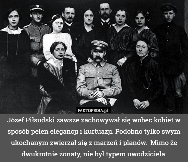 Józef Piłsudski zawsze zachowywał się wobec kobiet w sposób pełen elegancji i kurtuazji. Podobno tylko swym ukochanym zwierzał się z marzeń i planów.  Mimo że dwukrotnie żonaty, nie był typem uwodziciela. 