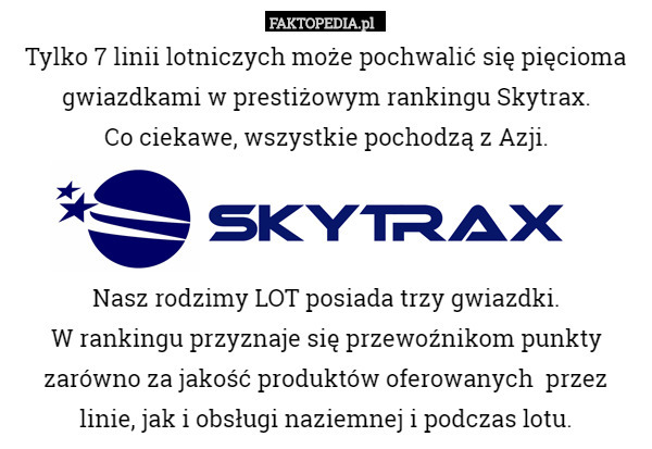 Tylko 7 linii lotniczych może pochwalić się pięcioma gwiazdkami w prestiżowym rankingu Skytrax.
Co ciekawe, wszystkie pochodzą z Azji.



Nasz rodzimy LOT posiada trzy gwiazdki.
W rankingu przyznaje się przewoźnikom punkty zarówno za jakość produktów oferowanych  przez
 linie, jak i obsługi naziemnej i podczas lotu. 