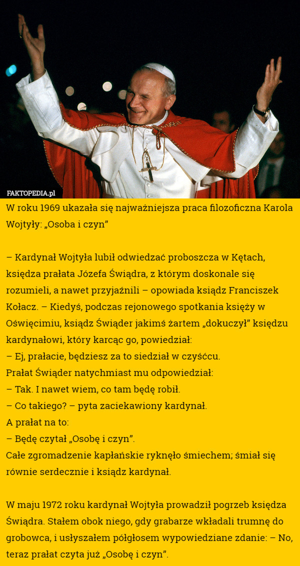 W roku 1969 ukazała się najważniejsza praca filozoficzna Karola Wojtyły: „Osoba i czyn”

– Kardynał Wojtyła lubił odwiedzać proboszcza w Kętach, księdza prałata Józefa Świądra, z którym doskonale się rozumieli, a nawet przyjaźnili – opowiada ksiądz Franciszek Kołacz. – Kiedyś, podczas rejonowego spotkania księży w Oświęcimiu, ksiądz Świąder jakimś żartem „dokuczył” księdzu kardynałowi, który karcąc go, powiedział:
– Ej, prałacie, będziesz za to siedział w czyśćcu.
Prałat Świąder natychmiast mu odpowiedział:
– Tak. I nawet wiem, co tam będę robił.
– Co takiego? – pyta zaciekawiony kardynał.
A prałat na to:
– Będę czytał „Osobę i czyn”.
Całe zgromadzenie kapłańskie ryknęło śmiechem; śmiał się równie serdecznie i ksiądz kardynał.

W maju 1972 roku kardynał Wojtyła prowadził pogrzeb księdza Świądra. Stałem obok niego, gdy grabarze wkładali trumnę do grobowca, i usłyszałem półgłosem wypowiedziane zdanie: – No, teraz prałat czyta już „Osobę i czyn”. 