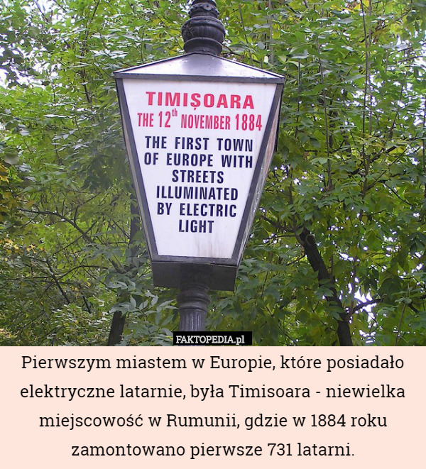 Pierwszym miastem w Europie, które posiadało elektryczne latarnie, była Timisoara - niewielka miejscowość w Rumunii, gdzie w 1884 roku zamontowano pierwsze 731 latarni. 