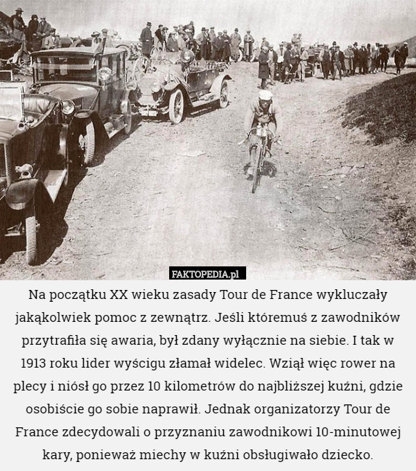 Na początku XX wieku zasady Tour de France wykluczały jakąkolwiek pomoc z zewnątrz. Jeśli któremuś z zawodników przytrafiła się awaria, był zdany wyłącznie na siebie. I tak w 1913 roku lider wyścigu złamał widelec. Wziął więc rower na plecy i niósł go przez 10 kilometrów do najbliższej kuźni, gdzie osobiście go sobie naprawił. Jednak organizatorzy Tour de France zdecydowali o przyznaniu zawodnikowi 10-minutowej kary, ponieważ miechy w kuźni obsługiwało dziecko. 