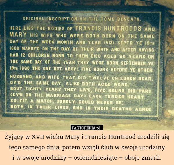 Żyjący w XVII wieku Mary i Francis Huntrood urodzili się tego samego dnia, potem wzięli ślub w swoje urodziny
i w swoje urodziny – osiemdziesiąte – oboje zmarli. 