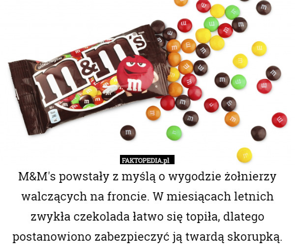 M&M's powstały z myślą o wygodzie żołnierzy walczących na froncie. W miesiącach letnich zwykła czekolada łatwo się topiła, dlatego postanowiono zabezpieczyć ją twardą skorupką. 