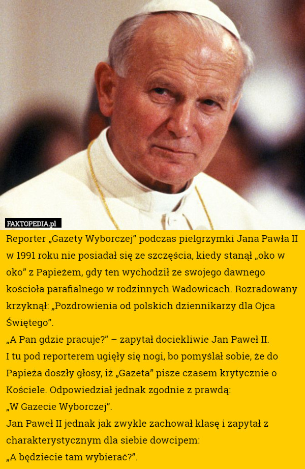 Reporter „Gazety Wyborczej” podczas pielgrzymki Jana Pawła II w 1991 roku nie posiadał się ze szczęścia, kiedy stanął „oko w oko” z Papieżem, gdy ten wychodził ze swojego dawnego kościoła parafialnego w rodzinnych Wadowicach. Rozradowany krzyknął: „Pozdrowienia od polskich dziennikarzy dla Ojca Świętego”.
„A Pan gdzie pracuje?” – zapytał dociekliwie Jan Paweł II.
I tu pod reporterem ugięły się nogi, bo pomyślał sobie, że do Papieża doszły głosy, iż „Gazeta” pisze czasem krytycznie o Kościele. Odpowiedział jednak zgodnie z prawdą:
 „W Gazecie Wyborczej”.
Jan Paweł II jednak jak zwykle zachował klasę i zapytał z charakterystycznym dla siebie dowcipem: 
„A będziecie tam wybierać?”. 